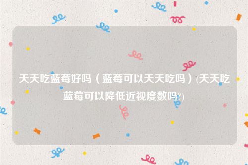 天天吃蓝莓好吗（蓝莓可以天天吃吗）(天天吃蓝莓可以降低近视度数吗?)