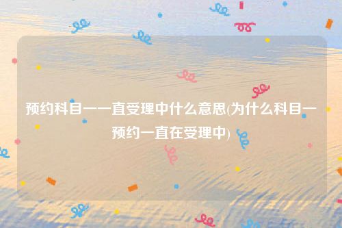 预约科目一一直受理中什么意思(为什么科目一预约一直在受理中)
