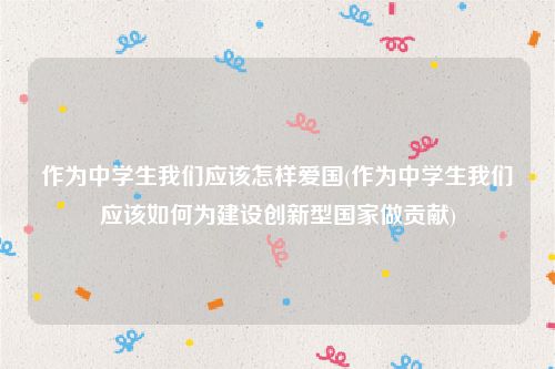 作为中学生我们应该怎样爱国(作为中学生我们应该如何为建设创新型国家做贡献)