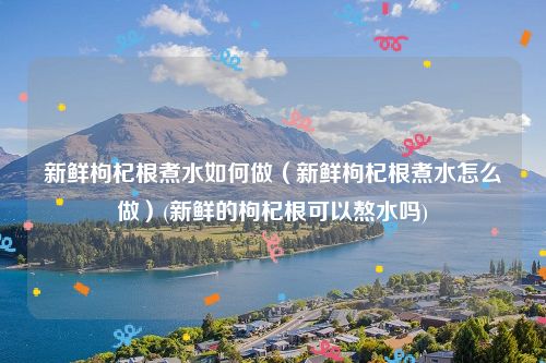 新鲜枸杞根煮水如何做（新鲜枸杞根煮水怎么做）(新鲜的枸杞根可以熬水吗)