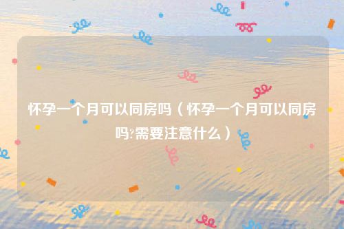 怀孕一个月可以同房吗（怀孕一个月可以同房吗?需要注意什么）