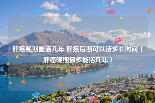 肝癌晚期能活几年 肝癌后期可以活多长时间（肝癌晚期最多能活几年）