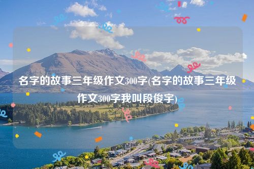 名字的故事三年级作文300字(名字的故事三年级作文300字我叫段俊宇)
