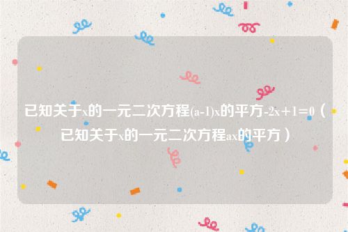 已知关于x的一元二次方程(a-1)x的平方-2x+1=0（已知关于x的一元二次方程ax的平方）