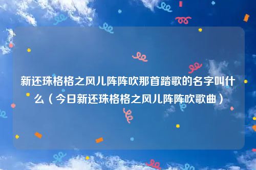 新还珠格格之风儿阵阵吹那首踏歌的名字叫什么（今日新还珠格格之风儿阵阵吹歌曲）