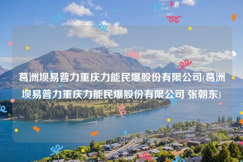 葛洲坝易普力重庆力能民爆股份有限公司(葛洲坝易普力重庆力能民爆股份有限公司 张朝东)