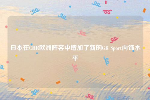 日本在CHR欧洲阵容中增加了新的GR Sport内饰水平