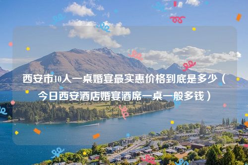 西安市10人一桌婚宴最实惠价格到底是多少（今日西安酒店婚宴酒席一桌一般多钱）