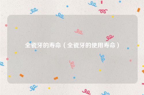 全瓷牙的寿命（全瓷牙的使用寿命）