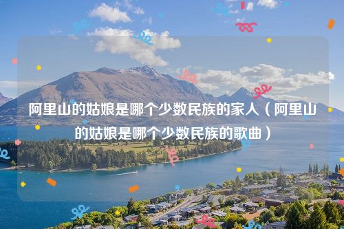 阿里山的姑娘是哪个少数民族的家人（阿里山的姑娘是哪个少数民族的歌曲）