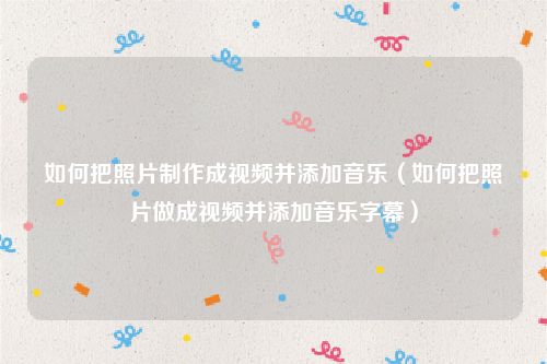 如何把照片制作成视频并添加音乐（如何把照片做成视频并添加音乐字幕）