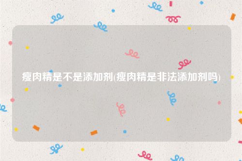 瘦肉精是不是添加剂(瘦肉精是非法添加剂吗)