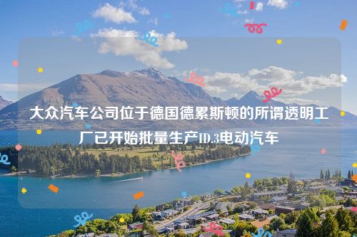 大众汽车公司位于德国德累斯顿的所谓透明工厂已开始批量生产ID.3电动汽车