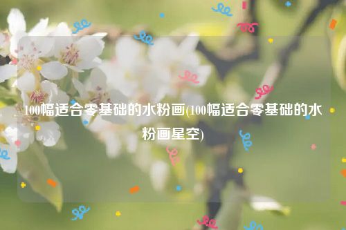 100幅适合零基础的水粉画(100幅适合零基础的水粉画星空)
