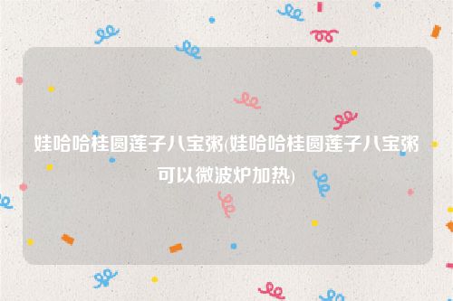 娃哈哈桂圆莲子八宝粥(娃哈哈桂圆莲子八宝粥可以微波炉加热)