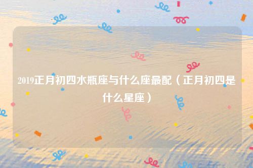 2019正月初四水瓶座与什么座最配（正月初四是什么星座）