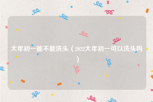 大年初一能不能洗头（2022大年初一可以洗头吗）