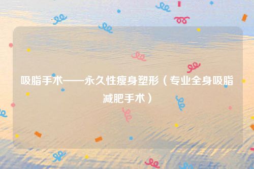 吸脂手术——永久性瘦身塑形（专业全身吸脂减肥手术）