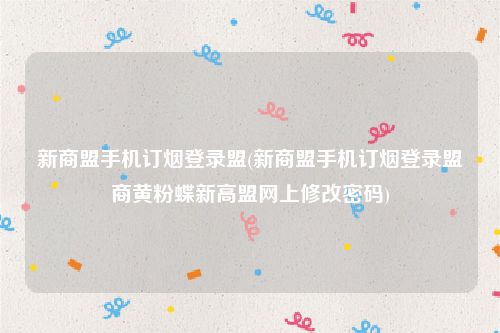 新商盟手机订烟登录盟(新商盟手机订烟登录盟商黄粉蝶新高盟网上修改密码)