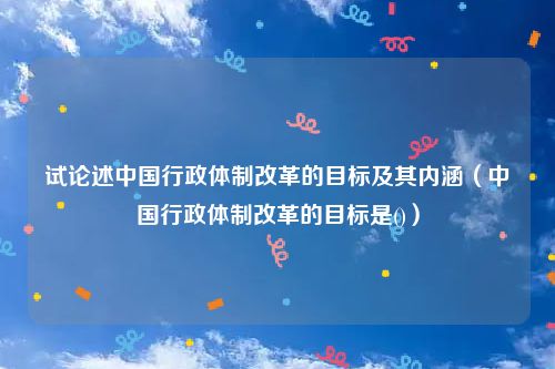 试论述中国行政体制改革的目标及其内涵（中国行政体制改革的目标是()）