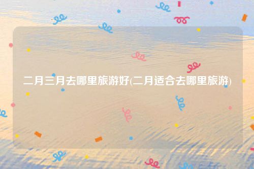 二月三月去哪里旅游好(二月适合去哪里旅游)