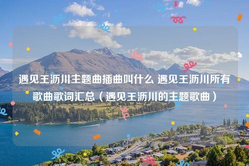 遇见王沥川主题曲插曲叫什么 遇见王沥川所有歌曲歌词汇总（遇见王沥川的主题歌曲）