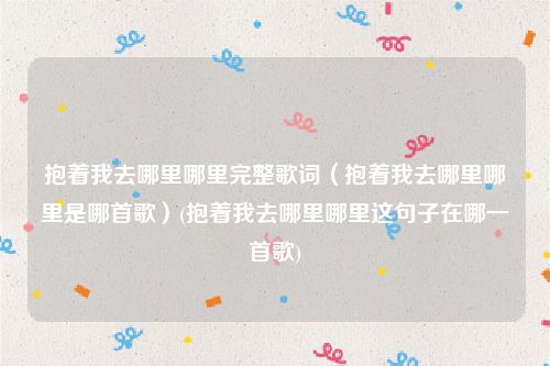 抱着我去哪里哪里完整歌词（抱着我去哪里哪里是哪首歌）(抱着我去哪里哪里这句子在哪一首歌)