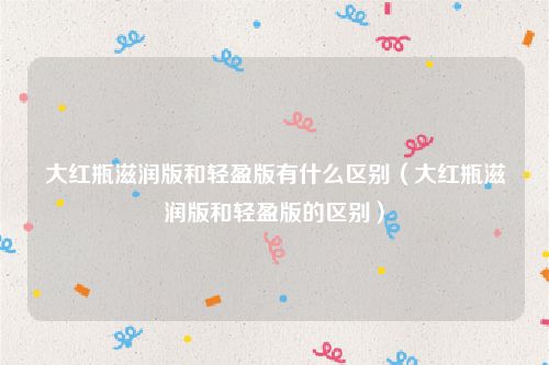 大红瓶滋润版和轻盈版有什么区别（大红瓶滋润版和轻盈版的区别）