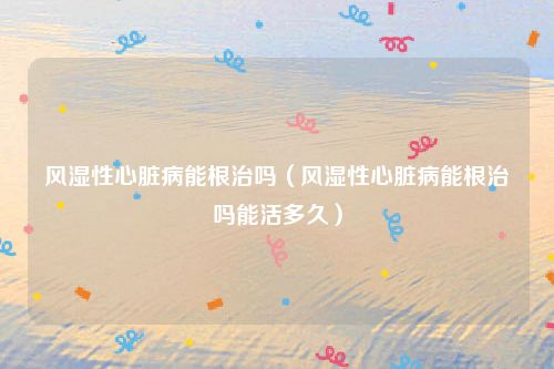 风湿性心脏病能根治吗（风湿性心脏病能根治吗能活多久）