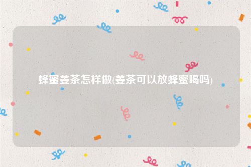 蜂蜜姜茶怎样做(姜茶可以放蜂蜜喝吗)