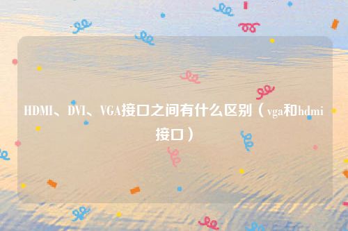 HDMI、DVI、VGA接口之间有什么区别（vga和hdmi接口）