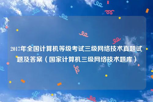 2017年全国计算机等级考试三级网络技术真题试题及答案（国家计算机三级网络技术题库）