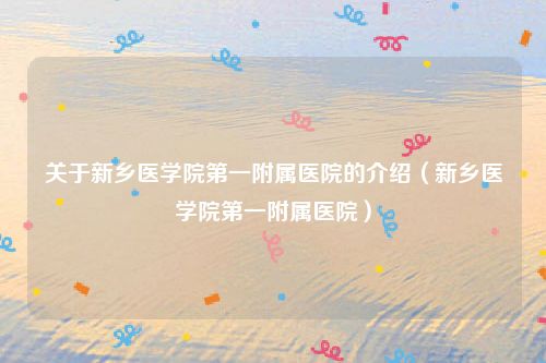 关于新乡医学院第一附属医院的介绍（新乡医学院第一附属医院）