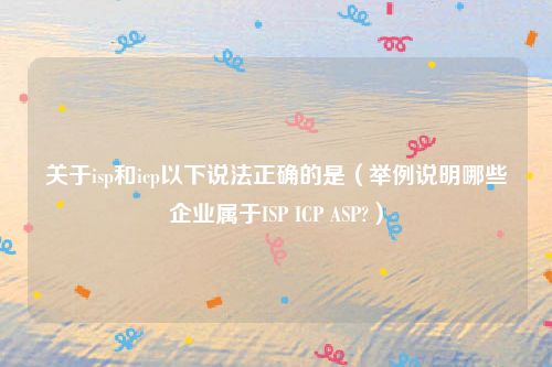 关于isp和icp以下说法正确的是（举例说明哪些企业属于ISP ICP ASP?）