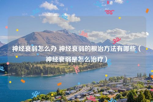 神经衰弱怎么办 神经衰弱的根治方法有哪些（神经衰弱是怎么治疗）