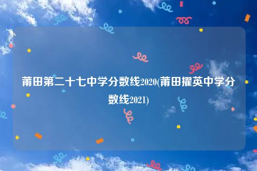 莆田第二十七中学分数线2020(莆田擢英中学分数线2021)
