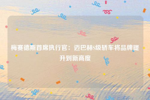 梅赛德斯首席执行官：迈巴赫S级轿车将品牌提升到新高度