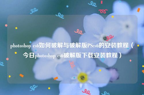 photoshop cs6如何破解与破解版PScs6的安装教程（今日photoshop cs6破解版下载安装教程）