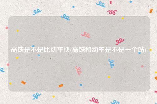 高铁是不是比动车快(高铁和动车是不是一个站)