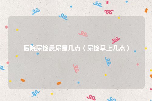 医院尿检晨尿是几点（尿检早上几点）