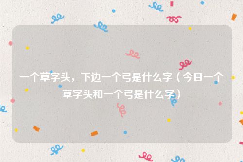 一个草字头，下边一个弓是什么字（今日一个草字头和一个弓是什么字）