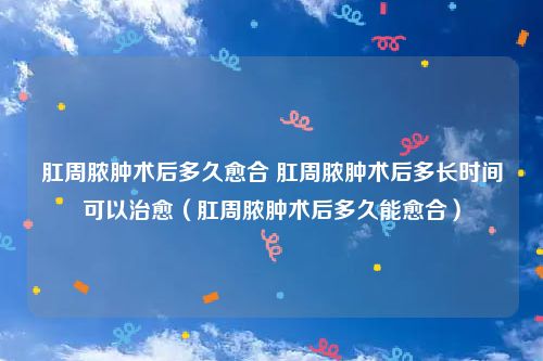 肛周脓肿术后多久愈合 肛周脓肿术后多长时间可以治愈（肛周脓肿术后多久能愈合）