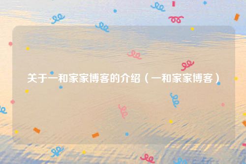 关于一和家家博客的介绍（一和家家博客）