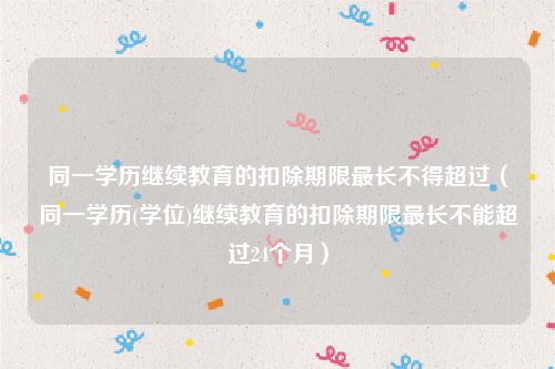 同一学历继续教育的扣除期限最长不得超过（同一学历(学位)继续教育的扣除期限最长不能超过24个月）