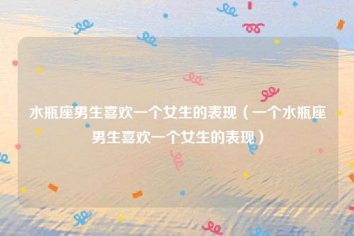 水瓶座男生喜欢一个女生的表现（一个水瓶座男生喜欢一个女生的表现）