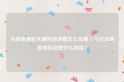 火锅老油起大量的泡沫要怎么处理（今日火锅老油起泡是什么原因）