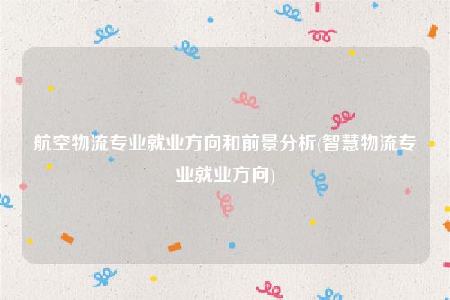 航空物流专业就业方向和前景分析(智慧物流专业就业方向)