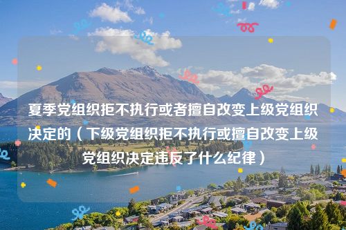 夏季党组织拒不执行或者擅自改变上级党组织决定的（下级党组织拒不执行或擅自改变上级党组织决定违反了什么纪律）