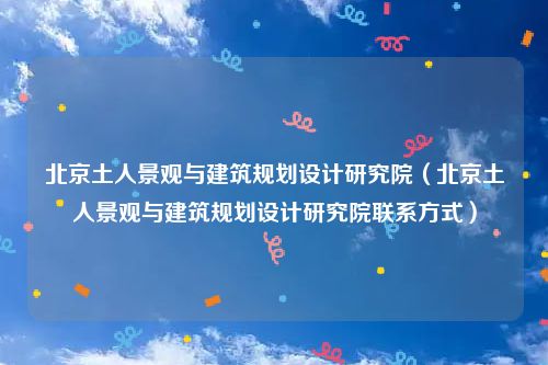 北京土人景观与建筑规划设计研究院（北京土人景观与建筑规划设计研究院联系方式）