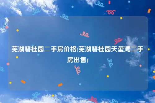 芜湖碧桂园二手房价格(芜湖碧桂园天玺湾二手房出售)